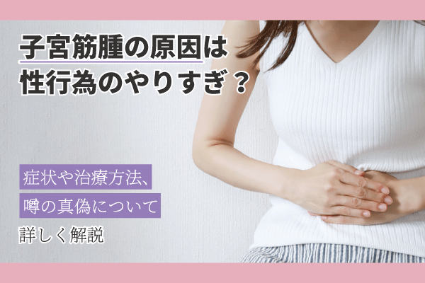 子宮筋腫の原因は性行為のやりすぎ？症状や治療方法、噂の真偽について詳しく解説