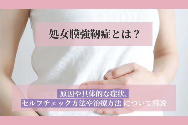 処女膜強靭症とは？原因や具体的な症状、セルフチェック方法や治療方法について解説