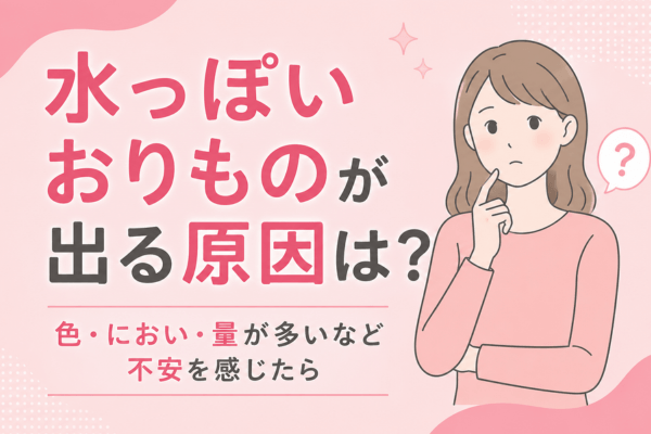 水っぽいおりものが出る原因は？色・におい・量が多いなど不安を感じたら